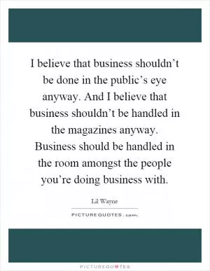 I believe that business shouldn’t be done in the public’s eye anyway. And I believe that business shouldn’t be handled in the magazines anyway. Business should be handled in the room amongst the people you’re doing business with Picture Quote #1