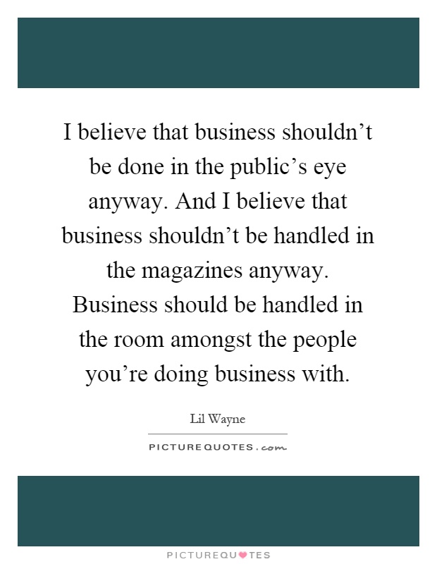 I believe that business shouldn't be done in the public's eye anyway. And I believe that business shouldn't be handled in the magazines anyway. Business should be handled in the room amongst the people you're doing business with Picture Quote #1
