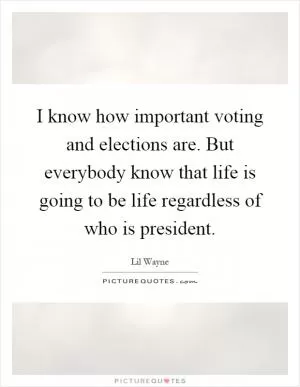 I know how important voting and elections are. But everybody know that life is going to be life regardless of who is president Picture Quote #1
