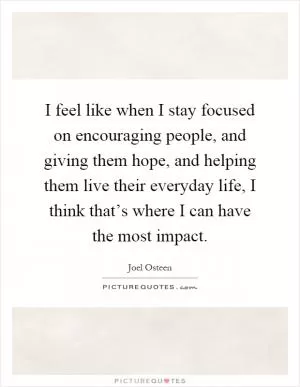 I feel like when I stay focused on encouraging people, and giving them hope, and helping them live their everyday life, I think that’s where I can have the most impact Picture Quote #1
