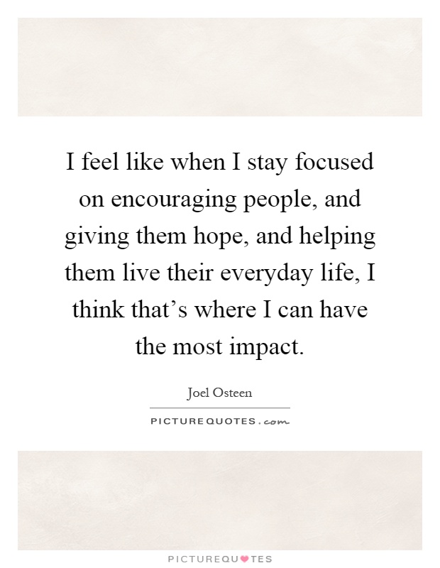 I feel like when I stay focused on encouraging people, and giving them hope, and helping them live their everyday life, I think that's where I can have the most impact Picture Quote #1