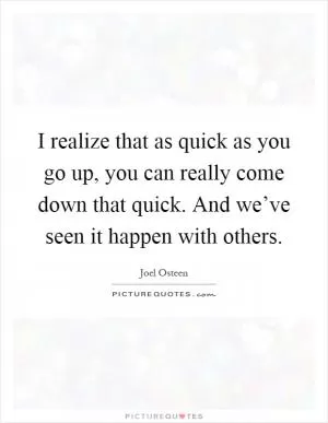 I realize that as quick as you go up, you can really come down that quick. And we’ve seen it happen with others Picture Quote #1