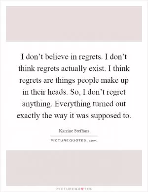 I don’t believe in regrets. I don’t think regrets actually exist. I think regrets are things people make up in their heads. So, I don’t regret anything. Everything turned out exactly the way it was supposed to Picture Quote #1