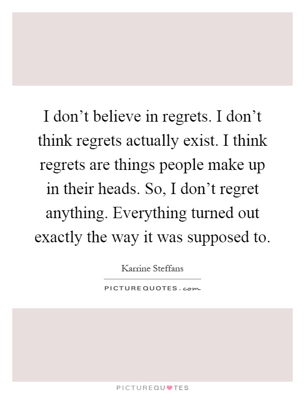 I don't believe in regrets. I don't think regrets actually exist. I think regrets are things people make up in their heads. So, I don't regret anything. Everything turned out exactly the way it was supposed to Picture Quote #1