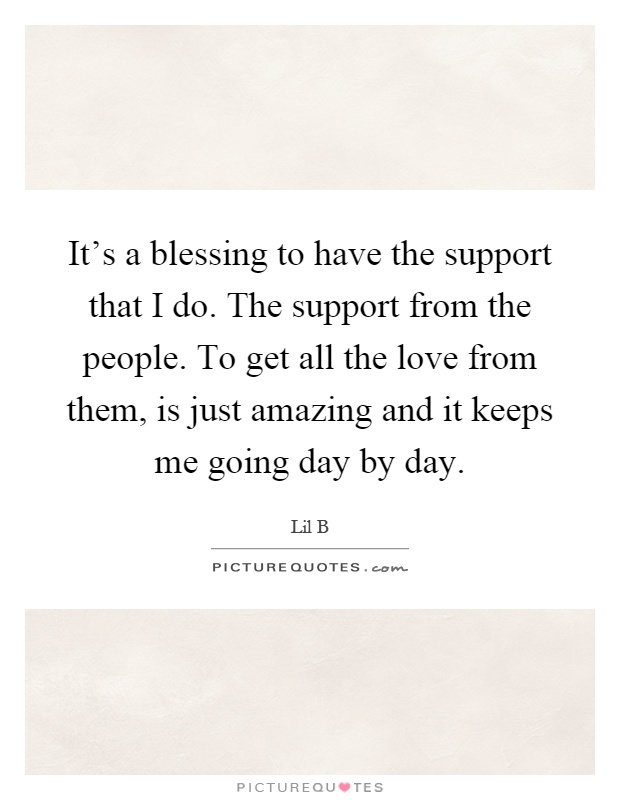 It's a blessing to have the support that I do. The support from the people. To get all the love from them, is just amazing and it keeps me going day by day Picture Quote #1