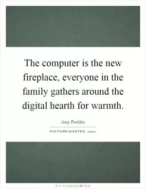 The computer is the new fireplace, everyone in the family gathers around the digital hearth for warmth Picture Quote #1