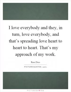 I love everybody and they, in turn, love everybody, and that’s spreading love heart to heart to heart. That’s my approach of my work Picture Quote #1