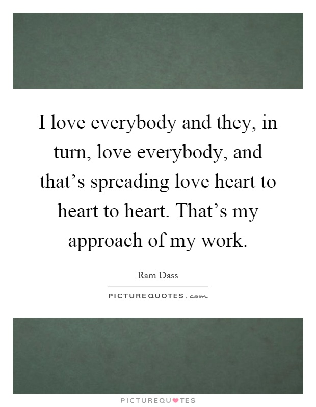 I love everybody and they, in turn, love everybody, and that's spreading love heart to heart to heart. That's my approach of my work Picture Quote #1
