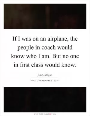 If I was on an airplane, the people in coach would know who I am. But no one in first class would know Picture Quote #1
