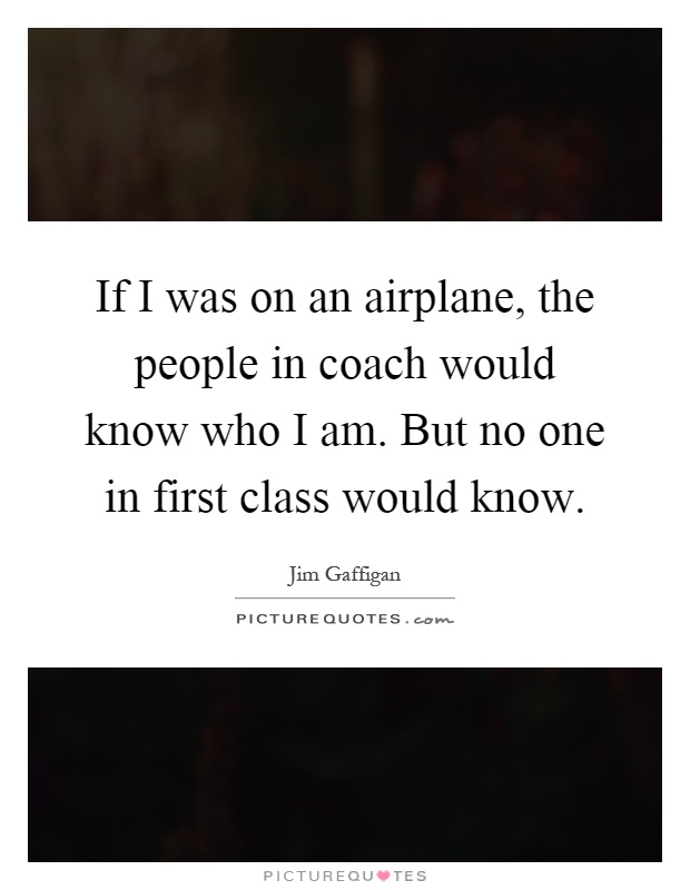 If I was on an airplane, the people in coach would know who I am. But no one in first class would know Picture Quote #1