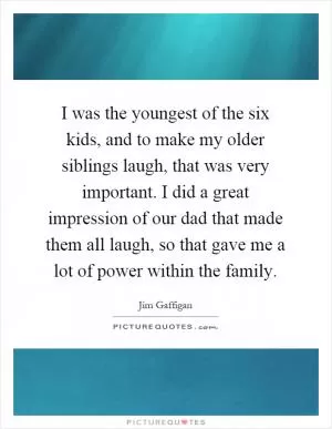 I was the youngest of the six kids, and to make my older siblings laugh, that was very important. I did a great impression of our dad that made them all laugh, so that gave me a lot of power within the family Picture Quote #1