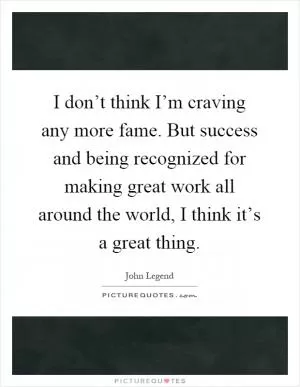 I don’t think I’m craving any more fame. But success and being recognized for making great work all around the world, I think it’s a great thing Picture Quote #1