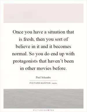 Once you have a situation that is fresh, then you sort of believe in it and it becomes normal. So you do end up with protagonists that haven’t been in other movies before Picture Quote #1