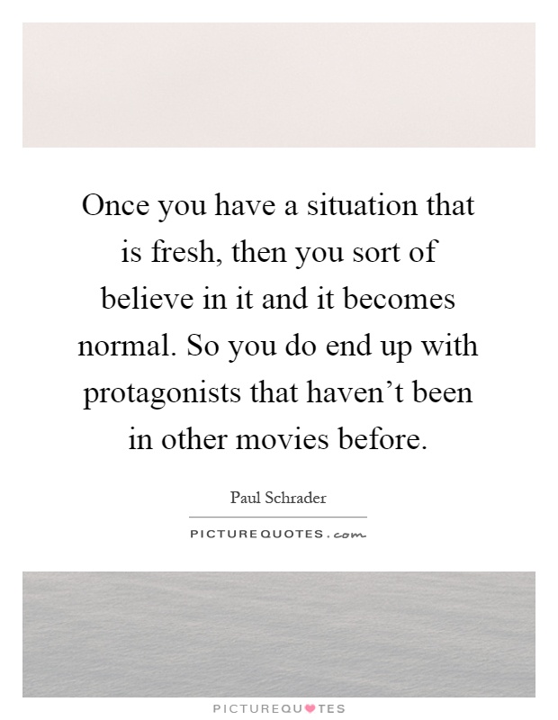 Once you have a situation that is fresh, then you sort of believe in it and it becomes normal. So you do end up with protagonists that haven't been in other movies before Picture Quote #1