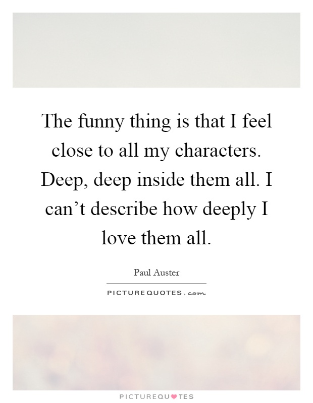The funny thing is that I feel close to all my characters. Deep, deep inside them all. I can't describe how deeply I love them all Picture Quote #1