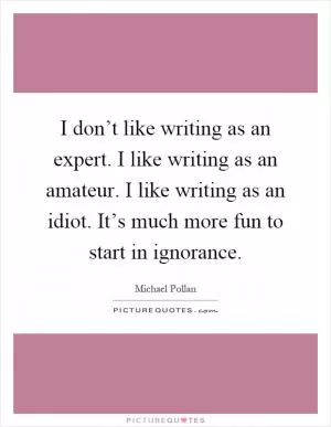 I don’t like writing as an expert. I like writing as an amateur. I like writing as an idiot. It’s much more fun to start in ignorance Picture Quote #1