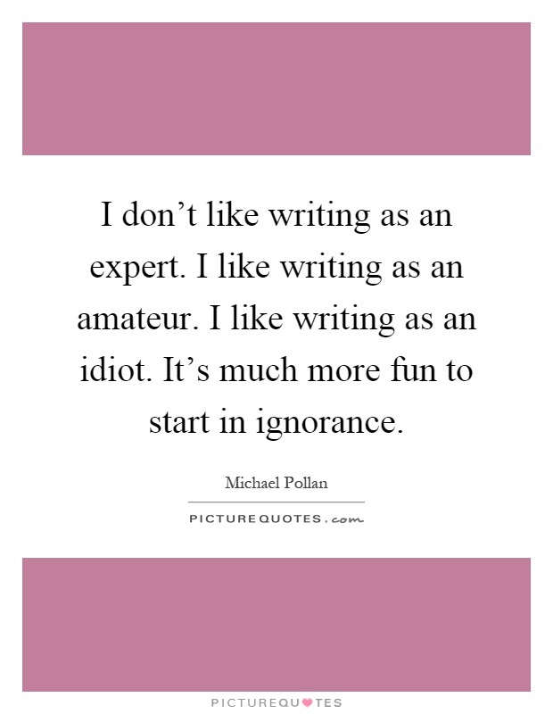 I don't like writing as an expert. I like writing as an amateur. I like writing as an idiot. It's much more fun to start in ignorance Picture Quote #1