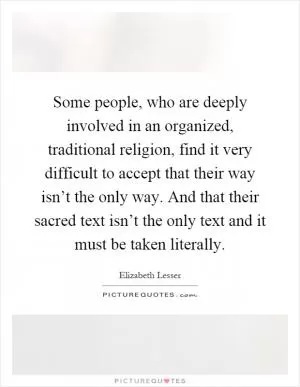 Some people, who are deeply involved in an organized, traditional religion, find it very difficult to accept that their way isn’t the only way. And that their sacred text isn’t the only text and it must be taken literally Picture Quote #1