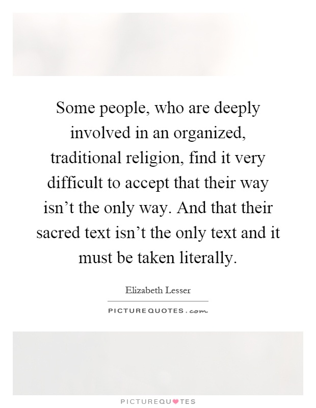 Some people, who are deeply involved in an organized, traditional religion, find it very difficult to accept that their way isn't the only way. And that their sacred text isn't the only text and it must be taken literally Picture Quote #1