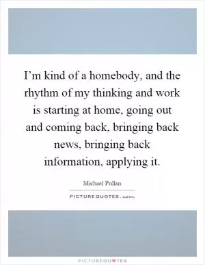 I’m kind of a homebody, and the rhythm of my thinking and work is starting at home, going out and coming back, bringing back news, bringing back information, applying it Picture Quote #1
