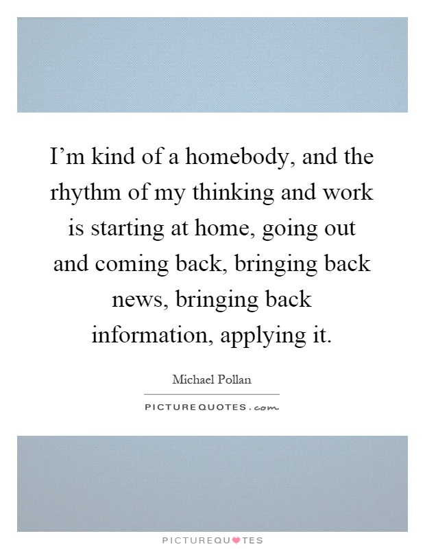 I'm kind of a homebody, and the rhythm of my thinking and work is starting at home, going out and coming back, bringing back news, bringing back information, applying it Picture Quote #1