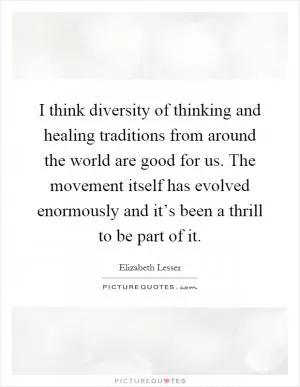 I think diversity of thinking and healing traditions from around the world are good for us. The movement itself has evolved enormously and it’s been a thrill to be part of it Picture Quote #1
