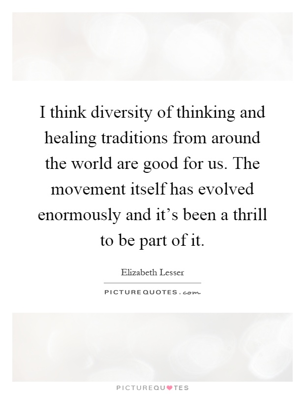 I think diversity of thinking and healing traditions from around the world are good for us. The movement itself has evolved enormously and it's been a thrill to be part of it Picture Quote #1
