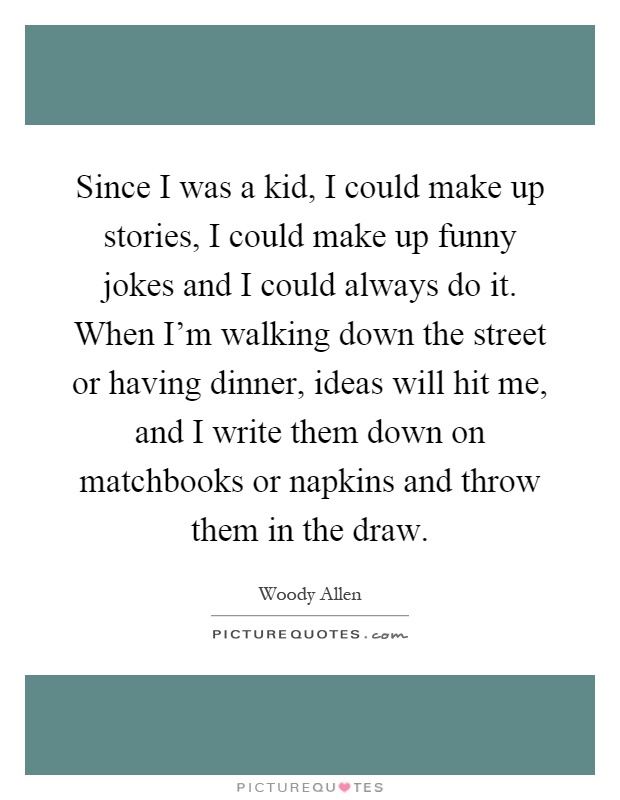 Since I was a kid, I could make up stories, I could make up funny jokes and I could always do it. When I'm walking down the street or having dinner, ideas will hit me, and I write them down on matchbooks or napkins and throw them in the draw Picture Quote #1