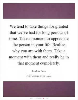 We tend to take things for granted that we’ve had for long periods of time. Take a moment to appreciate the person in your life. Realize why you are with them. Take a moment with them and really be in that moment completely Picture Quote #1