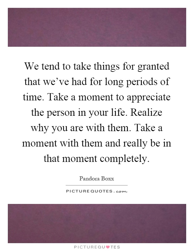 We tend to take things for granted that we've had for long periods of time. Take a moment to appreciate the person in your life. Realize why you are with them. Take a moment with them and really be in that moment completely Picture Quote #1