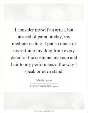 I consider myself an artist, but instead of paint or clay, my medium is drag. I put so much of myself into my drag from every detail of the costume, makeup and hair to my performance, the way I speak or even stand Picture Quote #1