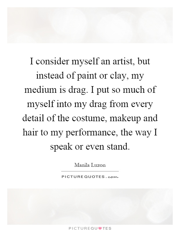 I consider myself an artist, but instead of paint or clay, my medium is drag. I put so much of myself into my drag from every detail of the costume, makeup and hair to my performance, the way I speak or even stand Picture Quote #1