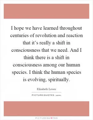 I hope we have learned throughout centuries of revolution and reaction that it’s really a shift in consciousness that we need. And I think there is a shift in consciousness among our human species. I think the human species is evolving, spiritually Picture Quote #1