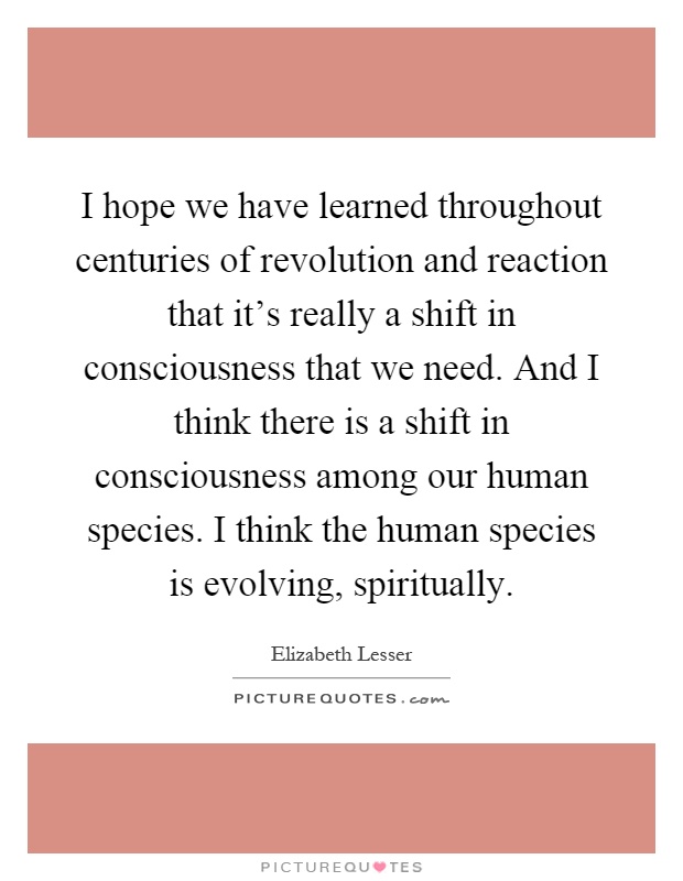 I hope we have learned throughout centuries of revolution and reaction that it's really a shift in consciousness that we need. And I think there is a shift in consciousness among our human species. I think the human species is evolving, spiritually Picture Quote #1