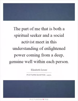 The part of me that is both a spiritual seeker and a social activist meet in this understanding of enlightened power coming from a deep, genuine well within each person Picture Quote #1