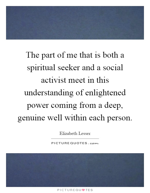 The part of me that is both a spiritual seeker and a social activist meet in this understanding of enlightened power coming from a deep, genuine well within each person Picture Quote #1