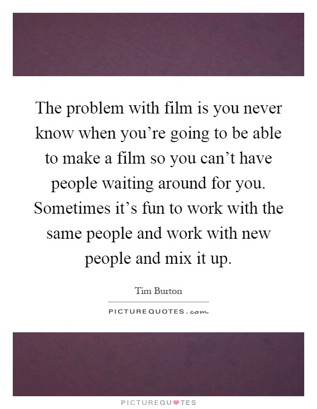 The problem with film is you never know when you're going to be able to make a film so you can't have people waiting around for you. Sometimes it's fun to work with the same people and work with new people and mix it up Picture Quote #1