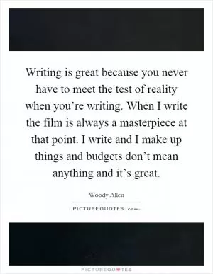 Writing is great because you never have to meet the test of reality when you’re writing. When I write the film is always a masterpiece at that point. I write and I make up things and budgets don’t mean anything and it’s great Picture Quote #1