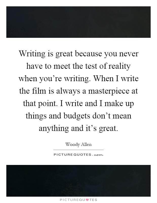 Writing is great because you never have to meet the test of reality when you're writing. When I write the film is always a masterpiece at that point. I write and I make up things and budgets don't mean anything and it's great Picture Quote #1