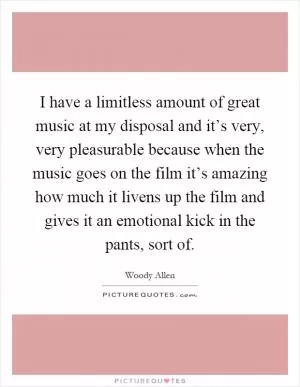I have a limitless amount of great music at my disposal and it’s very, very pleasurable because when the music goes on the film it’s amazing how much it livens up the film and gives it an emotional kick in the pants, sort of Picture Quote #1