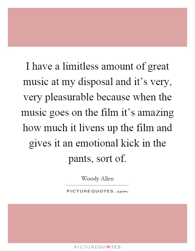 I have a limitless amount of great music at my disposal and it's very, very pleasurable because when the music goes on the film it's amazing how much it livens up the film and gives it an emotional kick in the pants, sort of Picture Quote #1