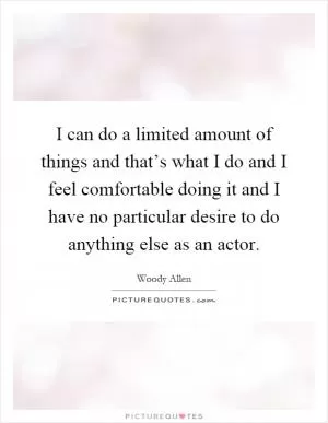 I can do a limited amount of things and that’s what I do and I feel comfortable doing it and I have no particular desire to do anything else as an actor Picture Quote #1