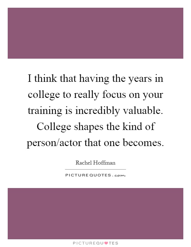 I think that having the years in college to really focus on your training is incredibly valuable. College shapes the kind of person/actor that one becomes Picture Quote #1