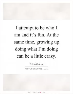 I attempt to be who I am and it’s fun. At the same time, growing up doing what I’m doing can be a little crazy Picture Quote #1