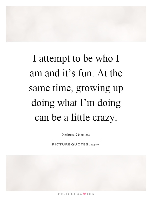 I attempt to be who I am and it's fun. At the same time, growing up doing what I'm doing can be a little crazy Picture Quote #1