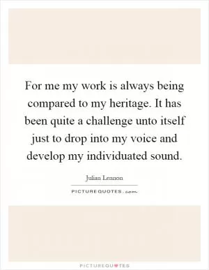 For me my work is always being compared to my heritage. It has been quite a challenge unto itself just to drop into my voice and develop my individuated sound Picture Quote #1