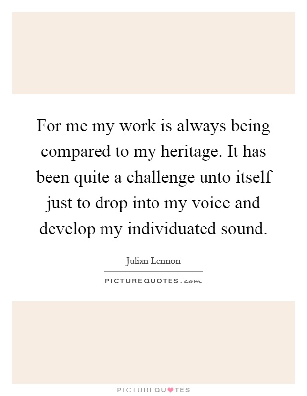 For me my work is always being compared to my heritage. It has been quite a challenge unto itself just to drop into my voice and develop my individuated sound Picture Quote #1