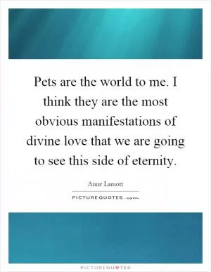 Pets are the world to me. I think they are the most obvious manifestations of divine love that we are going to see this side of eternity Picture Quote #1