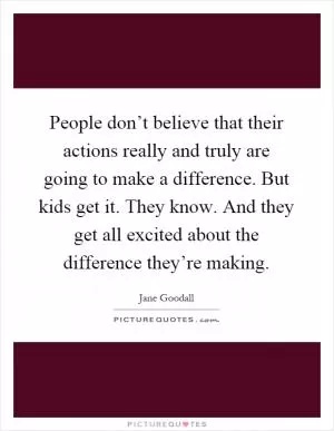 People don’t believe that their actions really and truly are going to make a difference. But kids get it. They know. And they get all excited about the difference they’re making Picture Quote #1