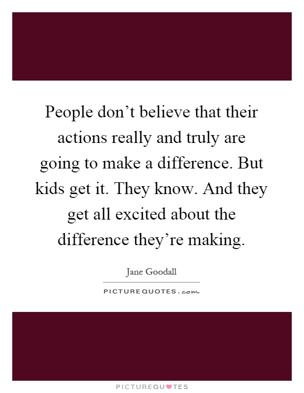 People don't believe that their actions really and truly are going to make a difference. But kids get it. They know. And they get all excited about the difference they're making Picture Quote #1